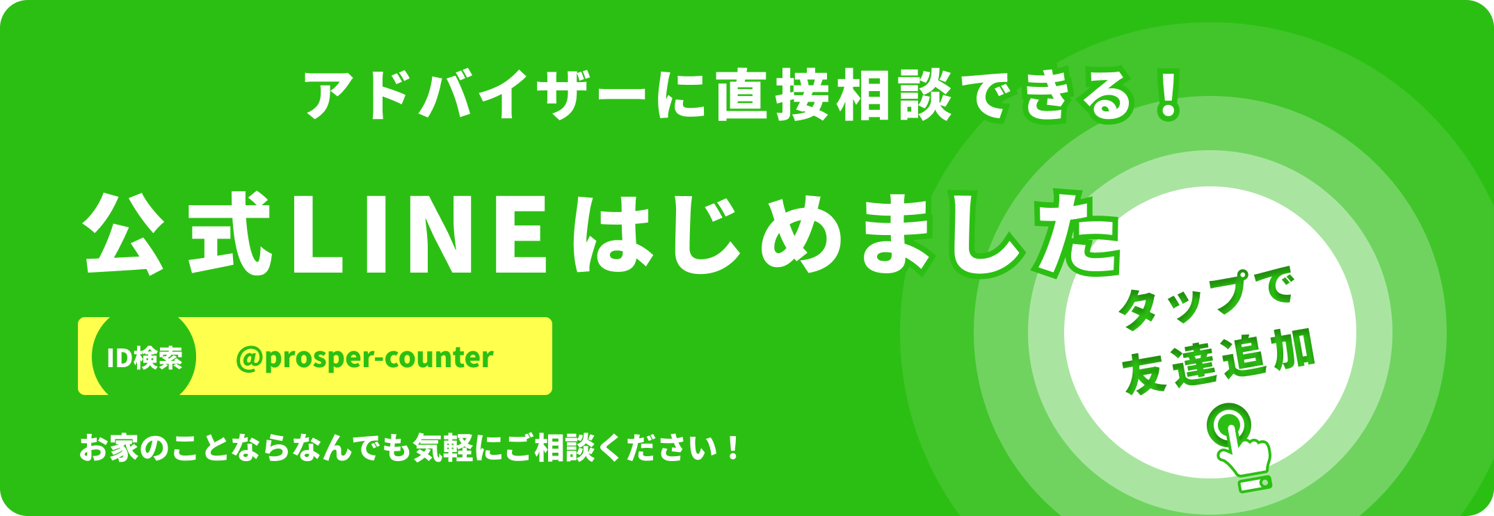 タップで友達追加 アドバイザーに直接相談できる! 公式LINEアカウント ID検索 @prosper-counter お家のことならなんでもお気軽にご相談ください！